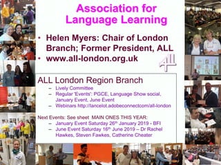 Association for
Language Learning
• Helen Myers: Chair of London
Branch; Former President, ALL
• www.all-london.org.uk
ALL London Region Branch
– Lively Committee
– Regular 'Events': PGCE, Language Show social,
January Event, June Event
– Webinars http://lancelot.adobeconnectcom/all-london
Next Events: See sheet MAIN ONES THIS YEAR:
– January Event Saturday 26th January 2019 - BFI
– June Event Saturday 16th June 2019 – Dr Rachel
Hawkes, Steven Fawkes, Catherine Cheater
 