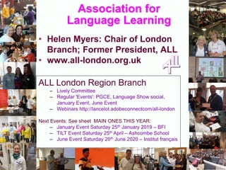 Association for
Language Learning
• Helen Myers: Chair of London
Branch; Former President, ALL
• www.all-london.org.uk
ALL London Region Branch
– Lively Committee
– Regular 'Events': PGCE, Language Show social,
January Event, June Event
– Webinars http://lancelot.adobeconnectcom/all-london
Next Events: See sheet MAIN ONES THIS YEAR:
– January Event Saturday 25th January 2019 – BFI
– TILT Event Saturday 25th April – Ashcombe School
– June Event Saturday 20th June 2020 – Institut français
 