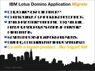 IBM Lotus Domino Application Migrate
  C lT re o H t akp
   o uky r o B cu ?
    d
  C o s w e - d t o j th c nat
   h oe isl a r s te o t s
             y    a u          c
  I o h v m r ta b s t tyu il
  f u ae oe h n aic e , o wl
   y                     x
  n e a ee p rep c l ifh r ae
   ed d vl e, s eiay tee r
            o         l
  a ah e t
   t c m ns
   t
  R v w h eis grp r a dv w
   eie te x t e ot n ie s
               in     s
  Ta in , E c ua e e t n E a g lm
   rin g n o rg m n a d vn e   is
  Go with a known produc t…like S ugarC RM




Tweet: #SCON12
                            04/26/12   ©2012 SugarCRM Inc. All rights reserved.   13
 