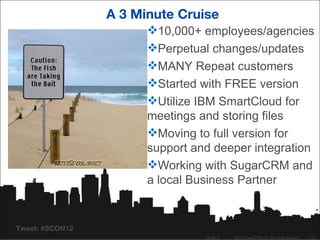 A 3 Minute Cruise
                       10,000+ employees/agencies
                       Perpetual changes/updates
                       MANY Repeat customers
                       Started with FREE version
                       Utilize IBM SmartCloud for
                       meetings and storing files
                       Moving to full version for
                       support and deeper integration
                       Working with SugarCRM and
                       a local Business Partner


Tweet: #SCON12
                                 04/26/12   ©2012 SugarCRM Inc. All rights reserved.   17
 