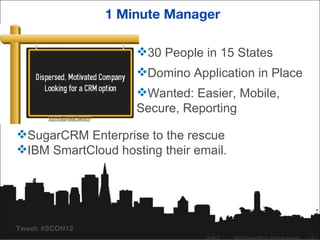 1 Minute Manager

                     30 People in 15 States
                     Domino Application in Place
                     Wanted: Easier, Mobile,
                     Secure, Reporting

SugarCRM Enterprise to the rescue
IBM SmartCloud hosting their email.




Tweet: #SCON12
                                04/26/12   ©2012 SugarCRM Inc. All rights reserved.   18
 