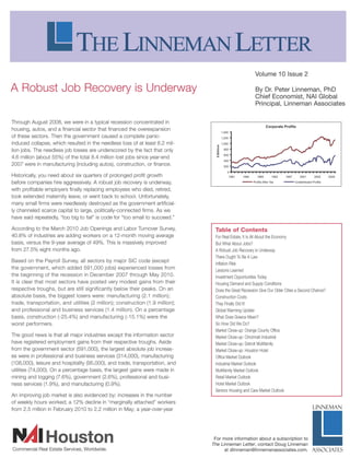 Volume 10 Issue 2

A Robust Job Recovery is Underway                                                                          By Dr. Peter Linneman, PhD
                                                                                                           Chief Economist, NAI Global
                                                                                                           Principal, Linneman Associates

Through August 2008, we were in a typical recession concentrated in
                                                                                                                   Corporate Profits
housing, autos, and a financial sector that financed the overexpansion
                                                                                    1.400
of these sectors. Then the government caused a complete panic-                      1.200
induced collapse, which resulted in the needless loss of at least 6.2 mil-          1.000

lion jobs. The needless job losses are underscored by the fact that only             800
                                                                                     600
4.6 million (about 55%) of the total 8.4 million lost jobs since year-end
                                                                                     400
2007 were in manufacturing (including autos), construction, or finance.              200


Historically, you need about six quarters of prolonged profit growth                        1981   1985     1989      1993    1997     2001      2005    2009

before companies hire aggressively. A robust job recovery is underway,                             - - Profits AfterTax      - - Undistributed Profits

with profitable employers finally replacing employees who died, retired,
took extended maternity leave, or went back to school. Unfortunately,
many small firms were needlessly destroyed as the government artificial-
ly channeled scarce capital to large, politically-connected firms. As we
have said repeatedly, "too big to fail" is code for "too small to succeed."

According to the March 2010 Job Openings and Labor Turnover Survey,              Table of Contents
40.8% of industries are adding workers on a 12-month moving average              For Real Estate, It Is All About the Economy
basis, versus the 9-year average of 49%. This is massively improved              But What About Jobs?
from 27.5% eight months ago.                                                     A Robust Job Recovery is Underway
                                                                                 There Ought To Be A Law
Based on the Payroll Survey, all sectors by major SIC code (except
                                                                                 Inflation Risk
the government, which added 591,000 jobs) experienced losses from                Lessons Learned
the beginning of the recession in December 2007 through May 2010.                Investment Opportunities Today
It is clear that most sectors have posted very modest gains from their           Housing Demand and Supply Conditions
respective troughs, but are still significantly below their peaks. On an         Does the Great Recession Give Our Older Cities a Second Chance?
absolute basis, the biggest losers were: manufacturing (2.1 million);            Construction Costs
trade, transportation, and utilities (2 million); construction (1.9 million);    They Finally Did It!
and professional and business services (1.4 million). On a percentage            Global Warming Update
basis, construction (-25.4%) and manufacturing (-15.1 %) were the                What Does Greece Mean?
worst performers.                                                                So How Did We Do?
                                                                                 Market Close-up: Orange County Office
The good news is that all major industries except the information sector         Market Close-up: Cincinnati Industrial
have registered employment gains from their respective troughs. Aside            Market Close-up: Detroit Multifamily
from the government sector (591,000), the largest absolute job increas-          Market Close-up: Houston Hotel
es were in professional and business services (314,000), manufacturing           Office Market Outlook
(108,000), leisure and hospitality (95,000), and trade, transportation, and      Industrial Market Out lock
utilities (74,000). On a percentage basis, the largest gains were made in        Multifamily Market Outlook
mining and logging (7 .6%), government (2 .6%), professional and busi-           Retail Market Outlook
ness services (1 .9%), and manufacturing (0.9%).                                 Hotel Market Outlook
                                                                                 Seniors Housing and Care Market Outlook
An improving job market is also evidenced by: increases in the number
of weekly hours worked; a 12% decline in "marginally attached" workers
from 2.5 million in February 2010 to 2.2 million in May; a year-over-year




HA IHouston
Commercial Real Estate Services, Worldwide.
                                                                                 For more information about a subscription to
                                                                                The Linneman Letter, contact Doug Linneman
                                                                                      at dlinneman@linnemanassociates.com.                      ASSOCIATES
 
