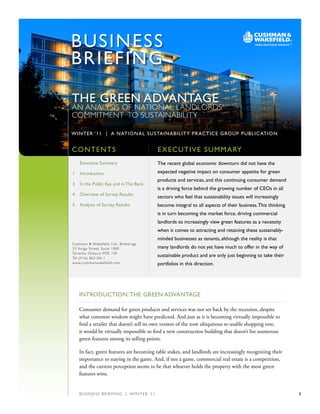 BUSIN E S S
    BRIEF ING

    THE GREEN ADvANTAGE
    AN ANALYSIS OF NATIONAL LANDLORDS’
    COMMITMENT TO SUSTAINABILITY

    WINTER ‘11 | A NATIO NAL SUSTAINABIL ITY PRACTICE G ROUP PUBL IC ATIO N

,
    CONTENTS                                                 Ex EC U TIvE S U mmARY
        Executive Summary                                    The recent global economic downturn did not have the
    1   Introduction                                         expected negative impact on consumer appetite for green
                                                             products and services, and this continuing consumer demand
    3   In the Public Eye and in The Bank
                                                             is a driving force behind the growing number of CEOs in all
    4   Overview of Survey Results
                                                             sectors who feel that sustainability issues will increasingly
    5   Analysis of Survey Results                           become integral to all aspects of their business. This thinking
                                                             is in turn becoming the market force, driving commercial
                                                             landlords to increasingly view green features as a necessity
                                                             when it comes to attracting and retaining these sustainably-
                                                             minded businesses as tenants, although the reality is that
    Cushman & Wakefield, Ltd., Broker age
    33 Yonge Street, Suite 1000                              many landlords do not yet have much to offer in the way of
    Toronto, Ontar io M5E 1S9
    Tel (416) 862-0611
                                                             sustainable product and are only just beginning to take their
    www.cushmanwakefield.com                                 portfolios in this direction.




        INTRODUCTION: THE GREEN ADvANTAGE

        Consumer demand for green products and services was not set back by the recession, despite
        what common wisdom might have predicted. And just as it is becoming virtually impossible to
        find a retailer that doesn’t sell its own version of the now ubiquitous re-usable shopping tote,
        it would be virtually impossible to find a new construction building that doesn’t list numerous
        green features among its selling points.

        In fact, green features are becoming table stakes, and landlords are increasingly recognizing their
        importance to staying in the game. And, if not a game, commercial real estate is a competition,
        and the current perception seems to be that whoever holds the property with the most green
        features wins.


        B U S I N E S S B R I E FI N G | W I N T E R ‘ 1 1                                                                     1
 