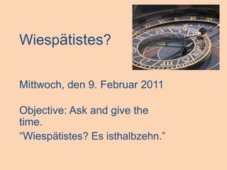 Wiespätistes? Mittwoch, den 9. Februar 2011 Objective: Ask and give the time. “Wiespätistes? Es isthalbzehn.” 