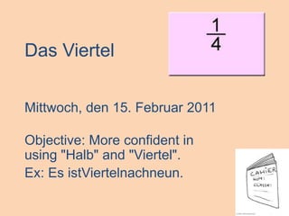 Das Viertel Mittwoch, den 15. Februar 2011 Objective: More confident in using "Halb" and "Viertel". Ex: Es istViertelnachneun. 