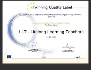 Ana Tudor "Liviu Rebreanu" School,Mioveni town, Arges county, Romania,
                              Romania


                 is awarded with the eTwinning Quality Label
                               For the project:



LLT - Lifelong Learning Teachers
                                    30.09.2009




              Simona Velea
         National Support Service                     Marc Durando
                 Romania                           Central Support Service
 