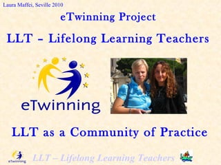 eTwinning Project LLT – Lifelong Learning Teachers Laura Maffei, Seville 2010 LLT as a Community of Practice 