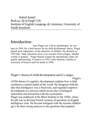 Suhail Jamali
Roll no: 2k16/EngE/120
Institute of English Language & Literature, University of
Sindh Jamshoro.
Introduction:
Jean Piaget was a Swiss psychologist, he was
born in 1896. He is best known for his child development theory. Piaget
placed great importance on the education of children. He declared in
1993 that, ‘Only Education saves over societies from collapse, whether
violent or gradual’. Piaget himself created the international centre for
genetic epistemology in Geneva in 1955, while directed a faculty in
university of Geneva until his death in 1980.
Piaget’s theoryof child development and it’s stages:
Piaget's
(1936) theory of cognitive development explains how a child
constructs a mental model of the world. He disagreed with the
idea that intelligence was a fixed trait, and regarded cognitive
development as a process which occurs due to biological
maturation and interaction with the environmen.
Piaget was employed at the Binet Institute in the 1920s, where
his job was to develop French versions of questions on English
intelligence tests. He became intrigued with the reasons children
gave for their wrong answers to the questions that required
 