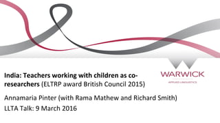 India: Teachers working with children as co-
researchers (ELTRP award British Council 2015)
Annamaria Pinter (with Rama Mathew and Richard Smith)
LLTA Talk: 9 March 2016
 