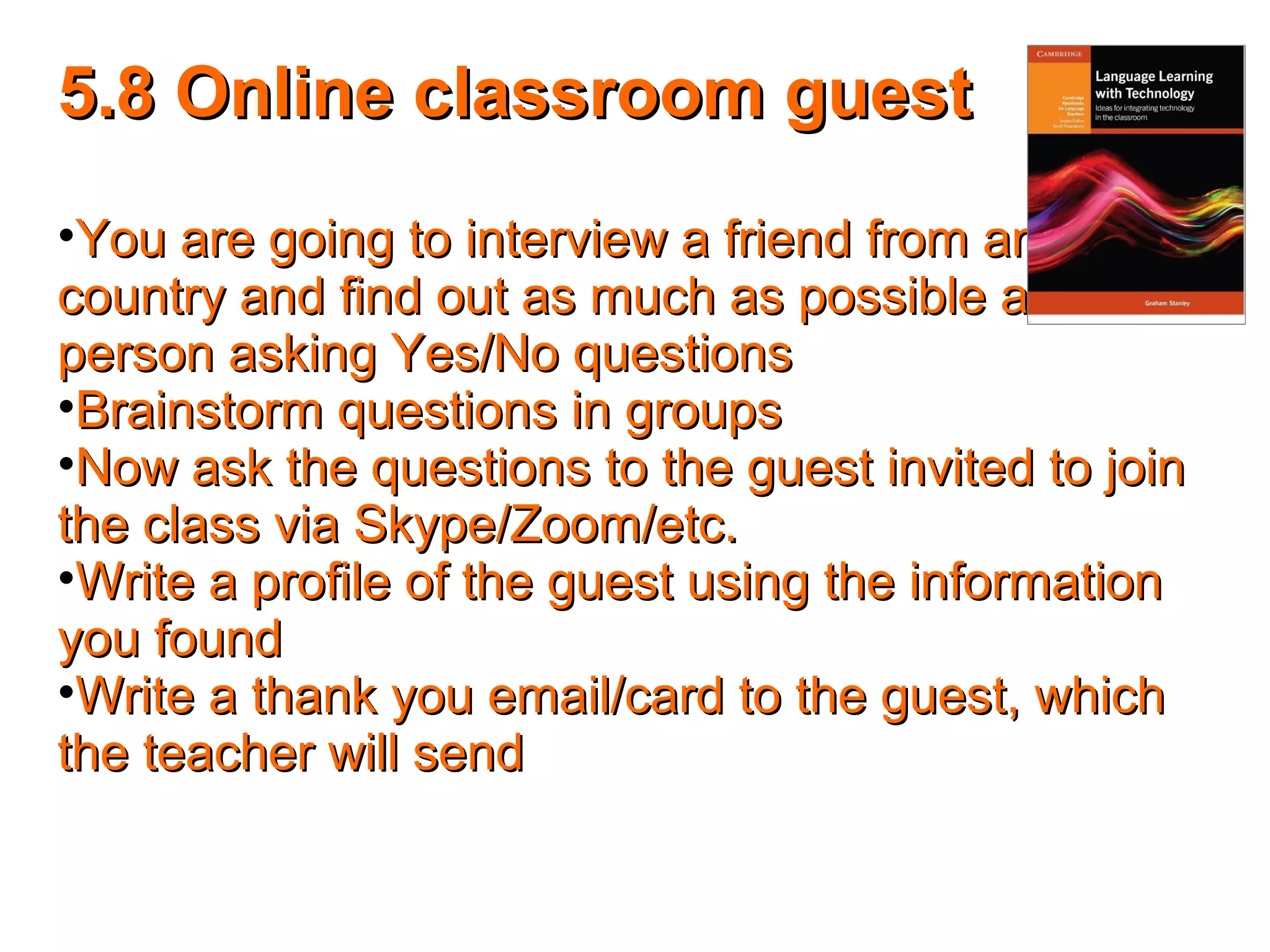 5.8 Online classroom guest5.8 Online classroom guest
•You are going to interview a friend from anotherYou are going to interview a friend from another
country and find out as much as possible about thecountry and find out as much as possible about the
person asking Yes/No questionsperson asking Yes/No questions
•Brainstorm questions in groupsBrainstorm questions in groups
•Now ask the questions to the guest invited to joinNow ask the questions to the guest invited to join
the class via Skype/Zoom/etc.the class via Skype/Zoom/etc.
•Write a profile of the guest using the informationWrite a profile of the guest using the information
you foundyou found
•Write a thank you email/card to the guest, whichWrite a thank you email/card to the guest, which
the teacher will sendthe teacher will send
 