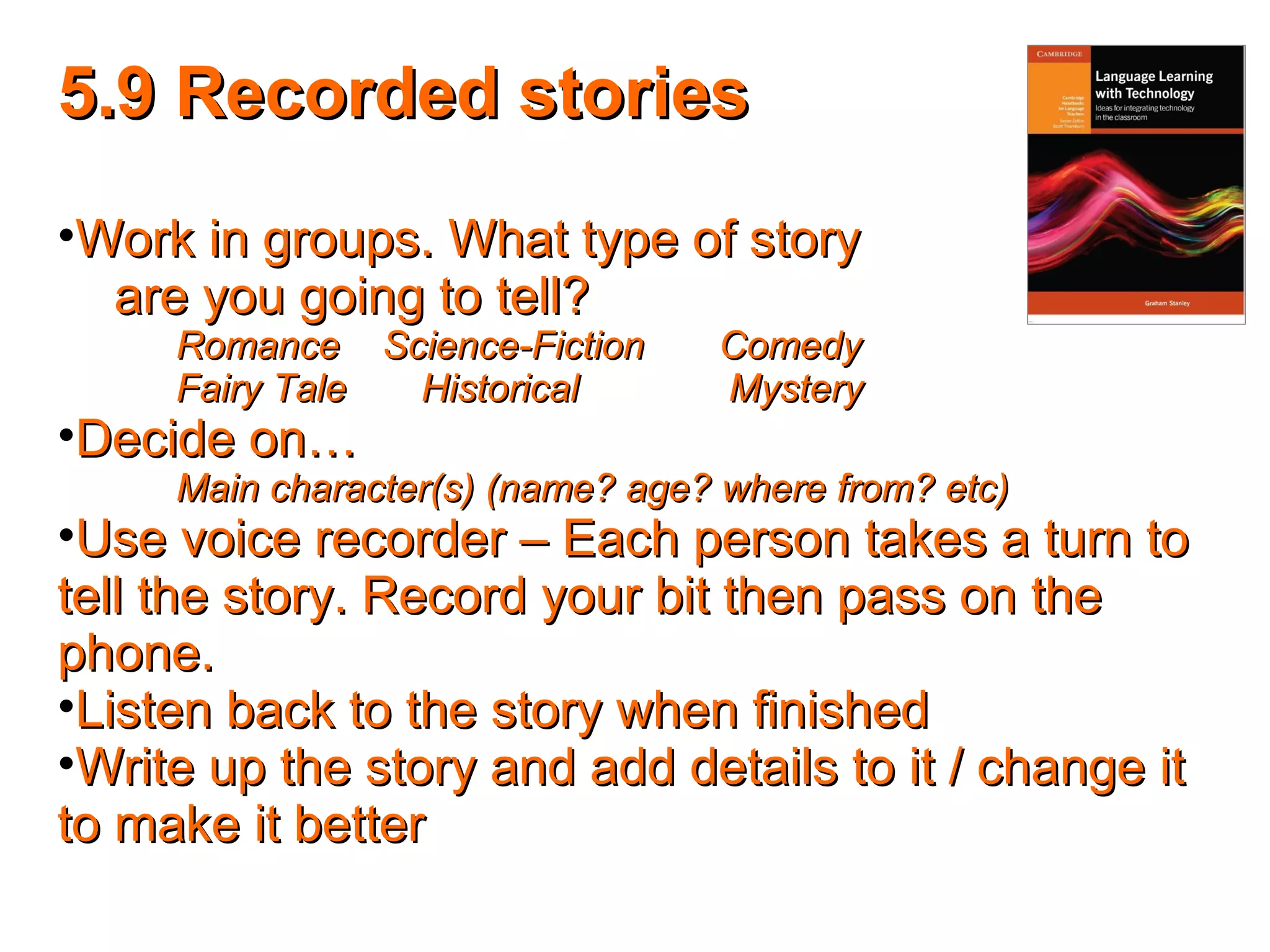 5.9 Recorded stories5.9 Recorded stories
•Work in groups. What type of storyWork in groups. What type of story
are you going to tell?are you going to tell?
Romance Science-Fiction ComedyRomance Science-Fiction Comedy
Fairy Tale Historical MysteryFairy Tale Historical Mystery
•Decide on…Decide on…
Main character(s) (name? age? where from? etc)Main character(s) (name? age? where from? etc)
•Use voice recorder – Each person takes a turn toUse voice recorder – Each person takes a turn to
tell the story. Record your bit then pass on thetell the story. Record your bit then pass on the
phone.phone.
•Listen back to the story when finishedListen back to the story when finished
•Write up the story and add details to it / change itWrite up the story and add details to it / change it
to make it betterto make it better
 