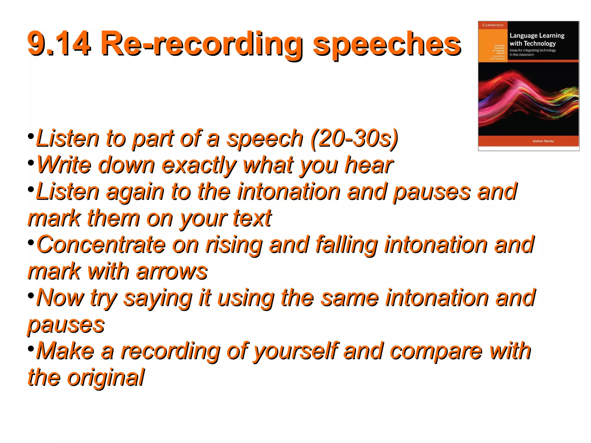 9.14 Re-recording speeches9.14 Re-recording speeches
•Listen to part of a speech (20-30s)Listen to part of a speech (20-30s)
•Write down exactly what you hearWrite down exactly what you hear
•Listen again to the intonation and pauses andListen again to the intonation and pauses and
mark them on your textmark them on your text
•Concentrate on rising and falling intonation andConcentrate on rising and falling intonation and
mark with arrowsmark with arrows
•Now try saying it using the same intonation andNow try saying it using the same intonation and
pausespauses
•Make a recording of yourself and compare withMake a recording of yourself and compare with
the originalthe original
 
