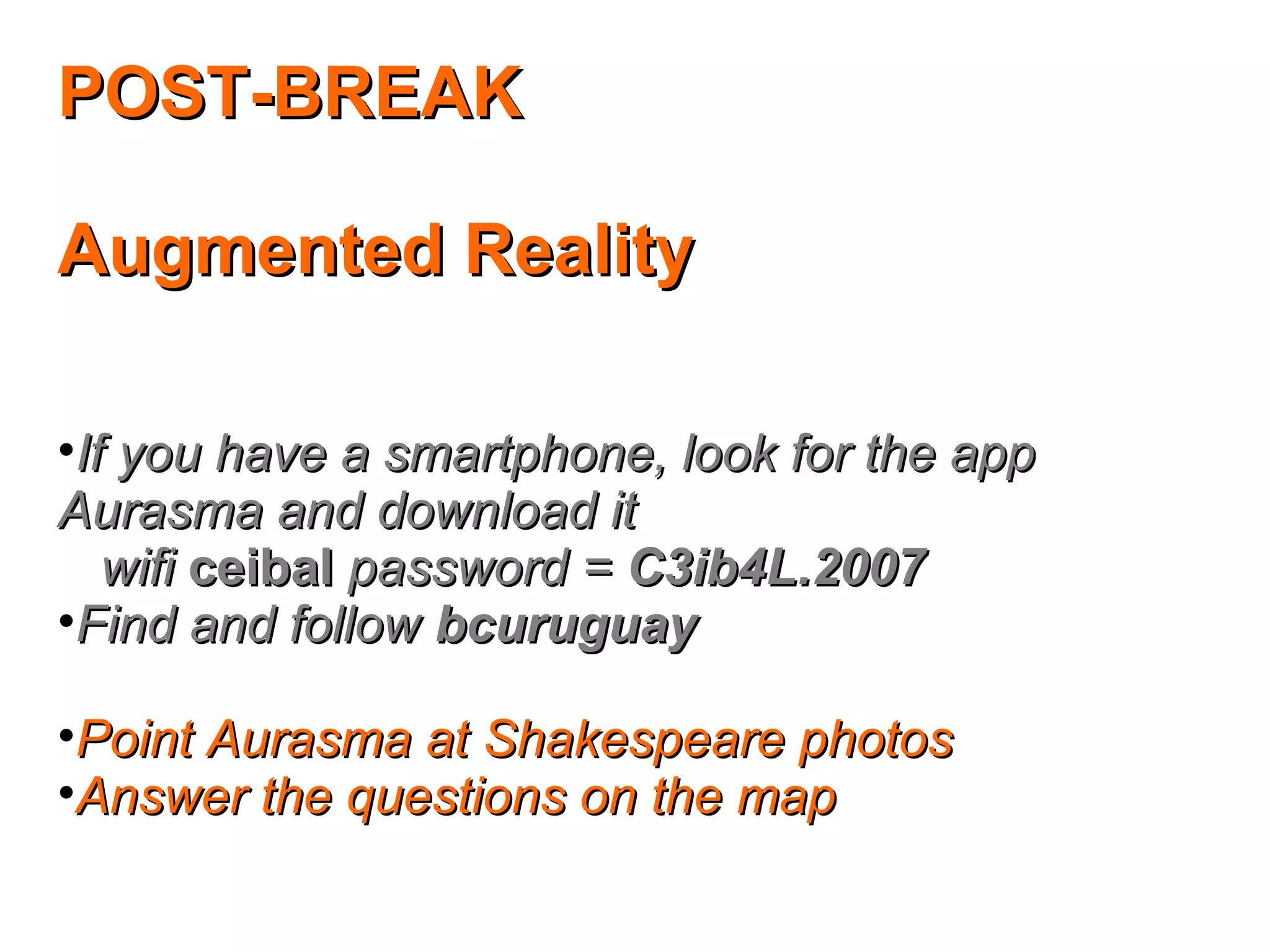 POST-BREAKPOST-BREAK
Augmented RealityAugmented Reality
•If you have a smartphone, look for the appIf you have a smartphone, look for the app
Aurasma and download itAurasma and download it
wifiwifi ceibalceibal password =password = C3ib4L.2007C3ib4L.2007
•Find and followFind and follow bcuruguaybcuruguay
•Point Aurasma at Shakespeare photosPoint Aurasma at Shakespeare photos
•Answer the questions on the mapAnswer the questions on the map
 