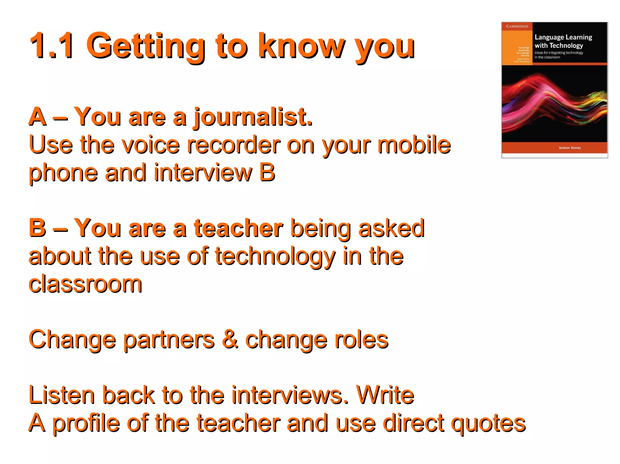 1.1 Getting to know you1.1 Getting to know you
A – You are a journalist.A – You are a journalist.
Use the voice recorder on your mobileUse the voice recorder on your mobile
phone and interview Bphone and interview B
B – You are a teacherB – You are a teacher being askedbeing asked
about the use of technology in theabout the use of technology in the
classroomclassroom
Change partners & change rolesChange partners & change roles
Listen back to the interviews. WriteListen back to the interviews. Write
A profile of the teacher and use direct quotesA profile of the teacher and use direct quotes
 