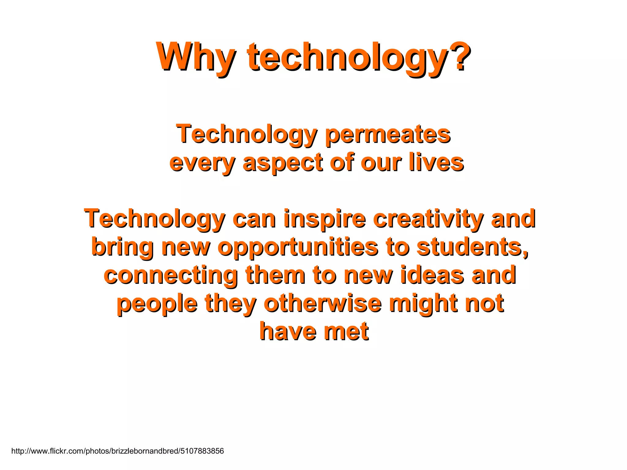 http://www.flickr.com/photos/brizzlebornandbred/5107883856
Why technology?Why technology?
Technology permeatesTechnology permeates
every aspect of our livesevery aspect of our lives
Technology can inspire creativity andTechnology can inspire creativity and
bring new opportunities to students,bring new opportunities to students,
connecting them to new ideas andconnecting them to new ideas and
people they otherwise might notpeople they otherwise might not
have methave met
 