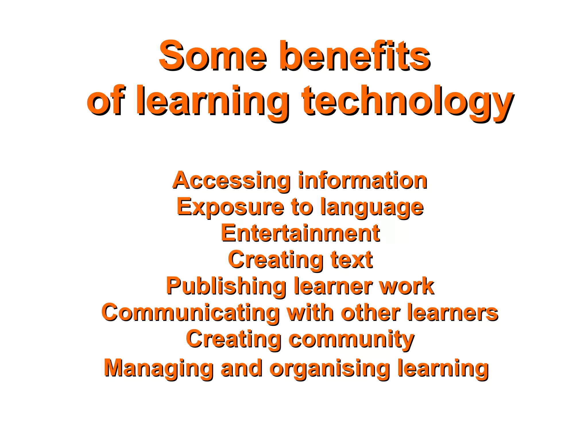 Some benefitsSome benefits
of learning technologyof learning technology
Accessing informationAccessing information
Exposure to languageExposure to language
EntertainmentEntertainment
Creating textCreating text
Publishing learner workPublishing learner work
Communicating with other learnersCommunicating with other learners
Creating communityCreating community
Managing and organising learningManaging and organising learning
 