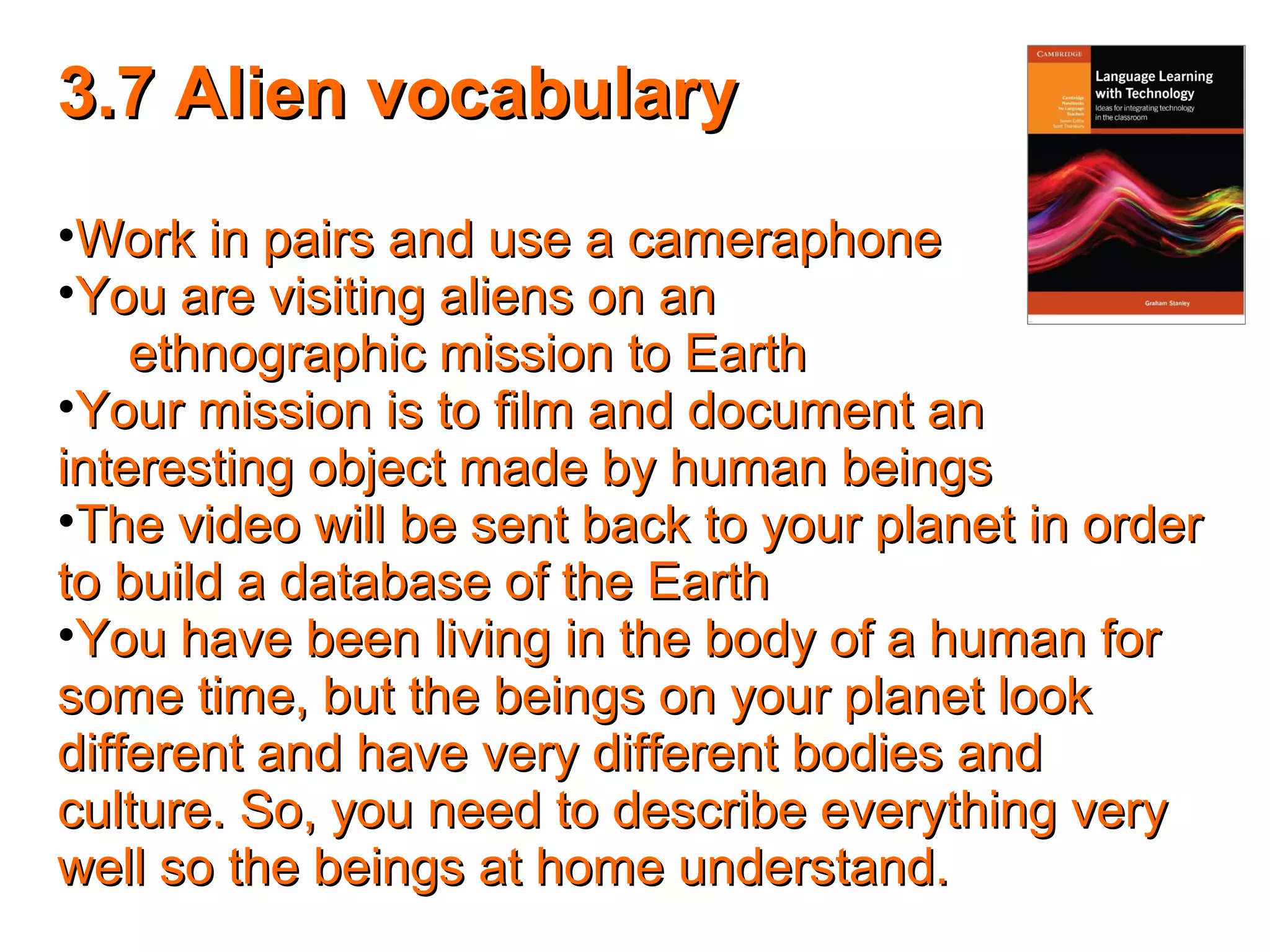 3.7 Alien vocabulary3.7 Alien vocabulary
•Work in pairs and use a cameraphoneWork in pairs and use a cameraphone
•You are visiting aliens on anYou are visiting aliens on an
ethnographic mission to Earthethnographic mission to Earth
•Your mission is to film and document anYour mission is to film and document an
interesting object made by human beingsinteresting object made by human beings
•The video will be sent back to your planet in orderThe video will be sent back to your planet in order
to build a database of the Earthto build a database of the Earth
•You have been living in the body of a human forYou have been living in the body of a human for
some time, but the beings on your planet looksome time, but the beings on your planet look
different and have very different bodies anddifferent and have very different bodies and
culture. So, you need to describe everything veryculture. So, you need to describe everything very
well so the beings at home understand.well so the beings at home understand.
 