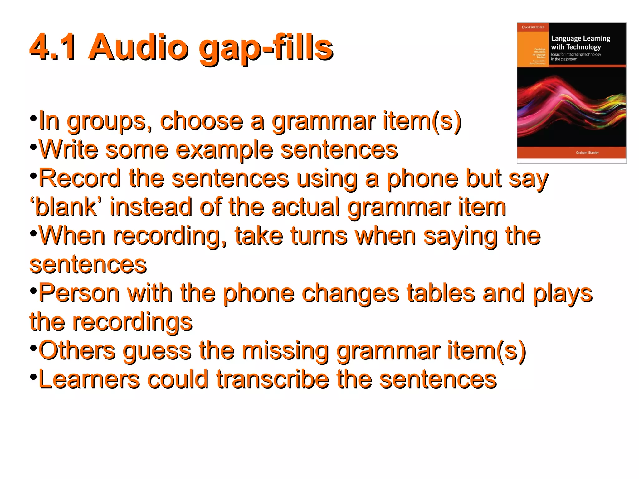 4.1 Audio gap-fills4.1 Audio gap-fills
•In groups, choose a grammar item(s)In groups, choose a grammar item(s)
•Write some example sentencesWrite some example sentences
•Record the sentences using a phone but sayRecord the sentences using a phone but say
‘blank’ instead of the actual grammar item‘blank’ instead of the actual grammar item
•When recording, take turns when saying theWhen recording, take turns when saying the
sentencessentences
•Person with the phone changes tables and playsPerson with the phone changes tables and plays
the recordingsthe recordings
•Others guess the missing grammar item(s)Others guess the missing grammar item(s)
•Learners could transcribe the sentencesLearners could transcribe the sentences
 