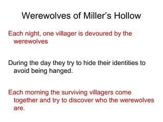 Werewolves of Miller’s Hollow
Each night, one villager is devoured by the
werewolves
During the day they try to hide their identities to
avoid being hanged.
Each morning the surviving villagers come
together and try to discover who the werewolves
are.
 