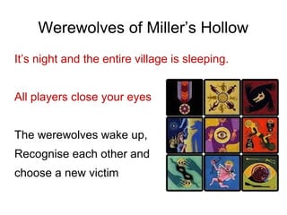 Werewolves of Miller’s Hollow
It’s night and the entire village is sleeping.
All players close your eyes
The werewolves wake up,
Recognise each other and
choose a new victim
 