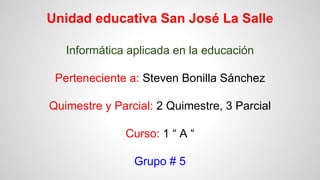 Unidad educativa San José La Salle
Informática aplicada en la educación
Perteneciente a: Steven Bonilla Sánchez
Quimestre y Parcial: 2 Quimestre, 3 Parcial
Curso: 1 “ A “
Grupo # 5
 