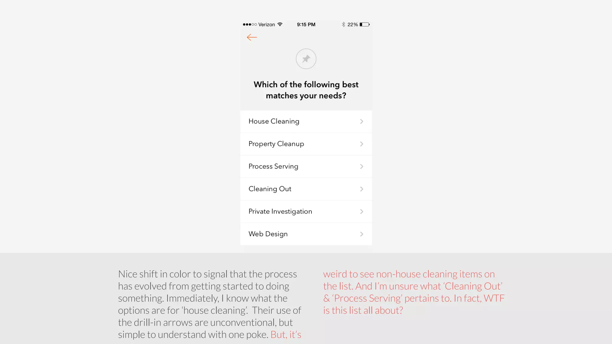 Nice shift in color to signal that the process 
has evolved from getting started to doing 
something. Immediately, I know what the 
options are for ‘house cleaning’. Their use of 
the drill-in arrows are unconventional, but 
simple to understand with one poke. But, it’s 
weird to see non-house cleaning items on 
the list. And I’m unsure what ‘Cleaning Out’ 
& ‘Process Serving’ pertains to. In fact, WTF 
is this list all about? 
 