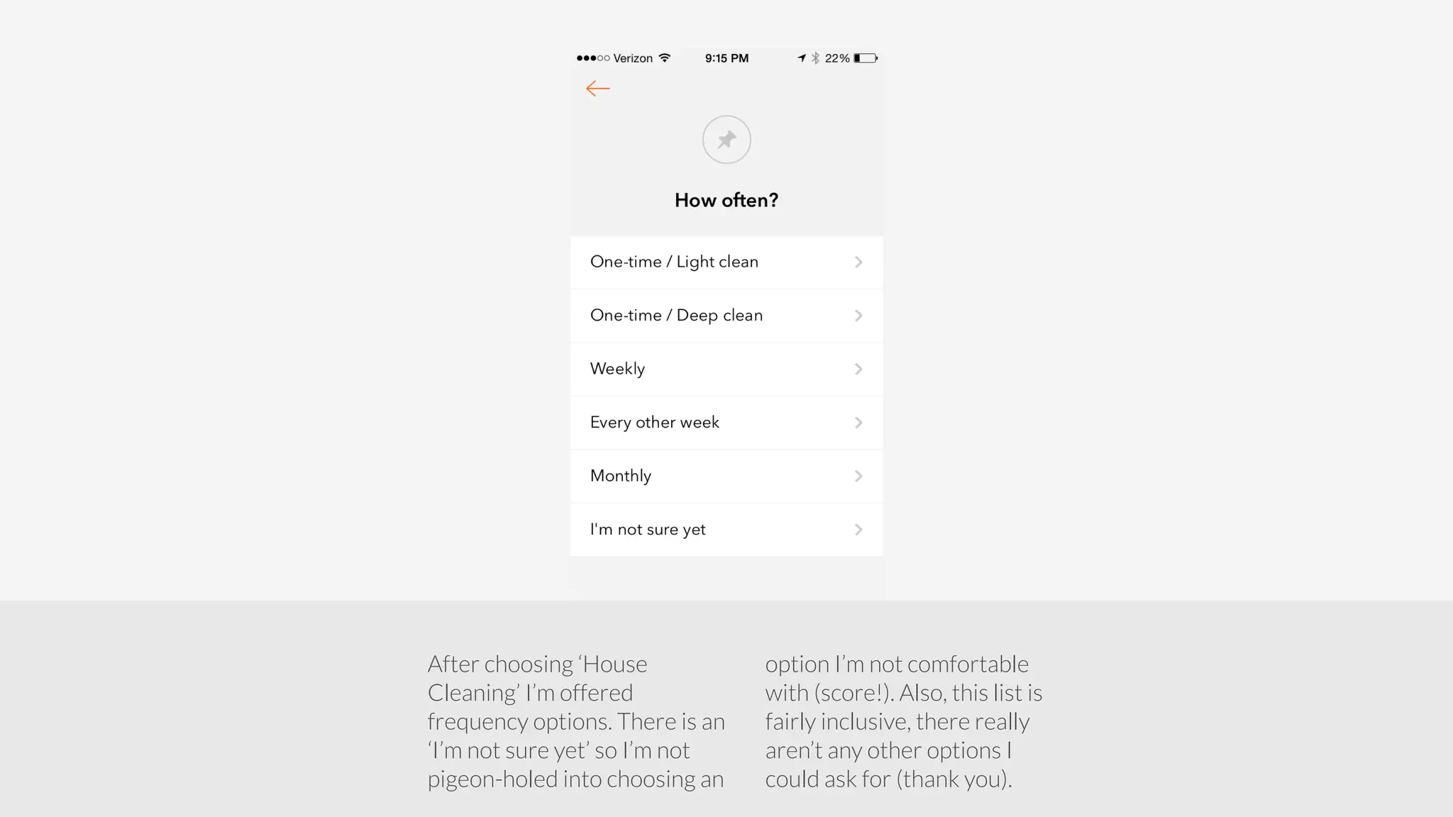 After choosing ‘House 
Cleaning’ I’m offered 
frequency options. There is an 
‘I’m not sure yet’ so I’m not 
pigeon-holed into choosing an 
option I’m not comfortable 
with (score!). Also, this list is 
fairly inclusive, there really 
aren’t any other options I 
could ask for (thank you). 
 