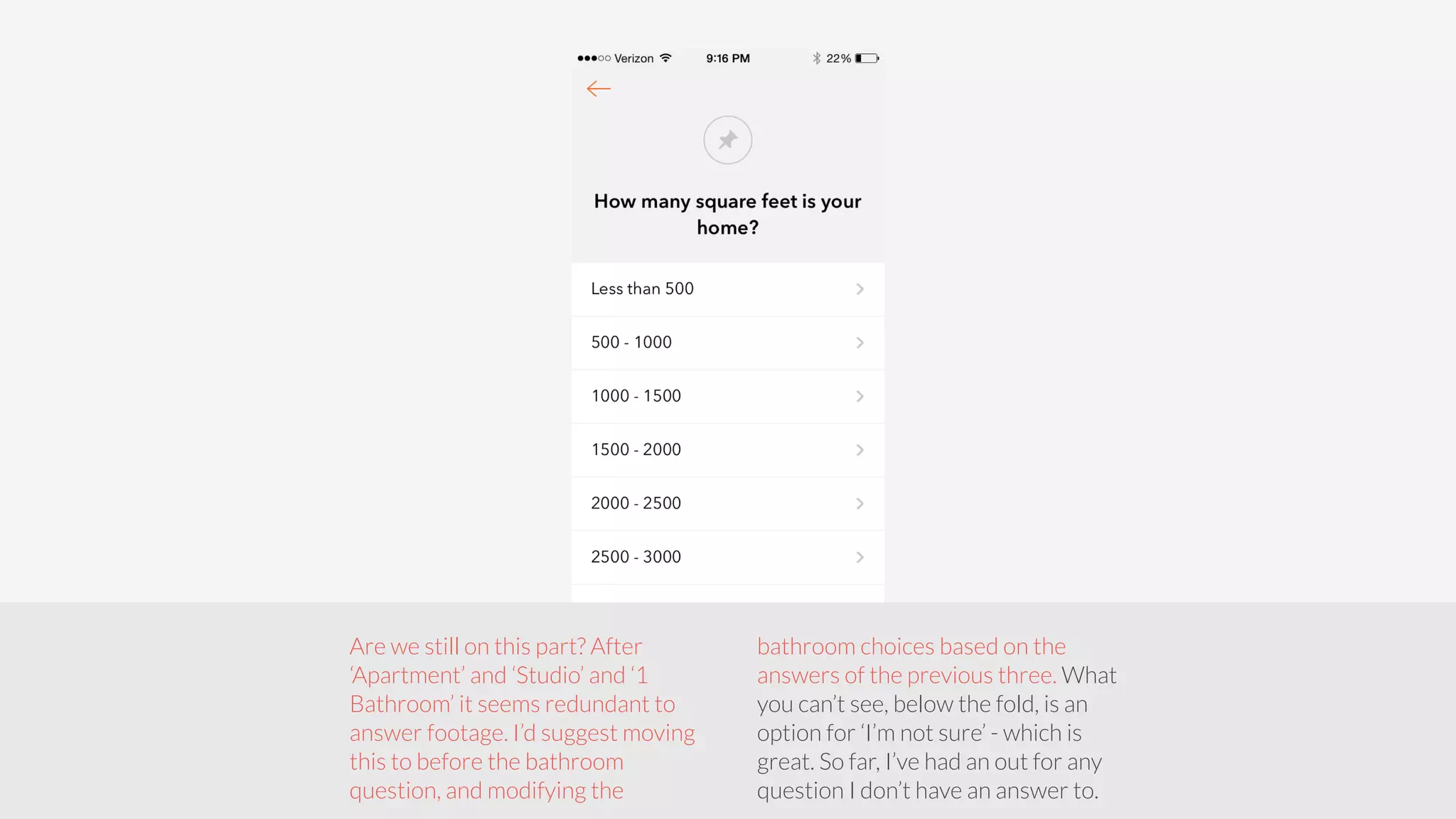 Are we still on this part? After 
‘Apartment’ and ‘Studio’ and ‘1 
Bathroom’ it seems redundant to 
answer footage. I’d suggest moving 
this to before the bathroom 
question, and modifying the 
bathroom choices based on the 
answers of the previous three. What 
you can’t see, below the fold, is an 
option for ‘I’m not sure’ - which is 
great. So far, I’ve had an out for any 
question I don’t have an answer to. 
 