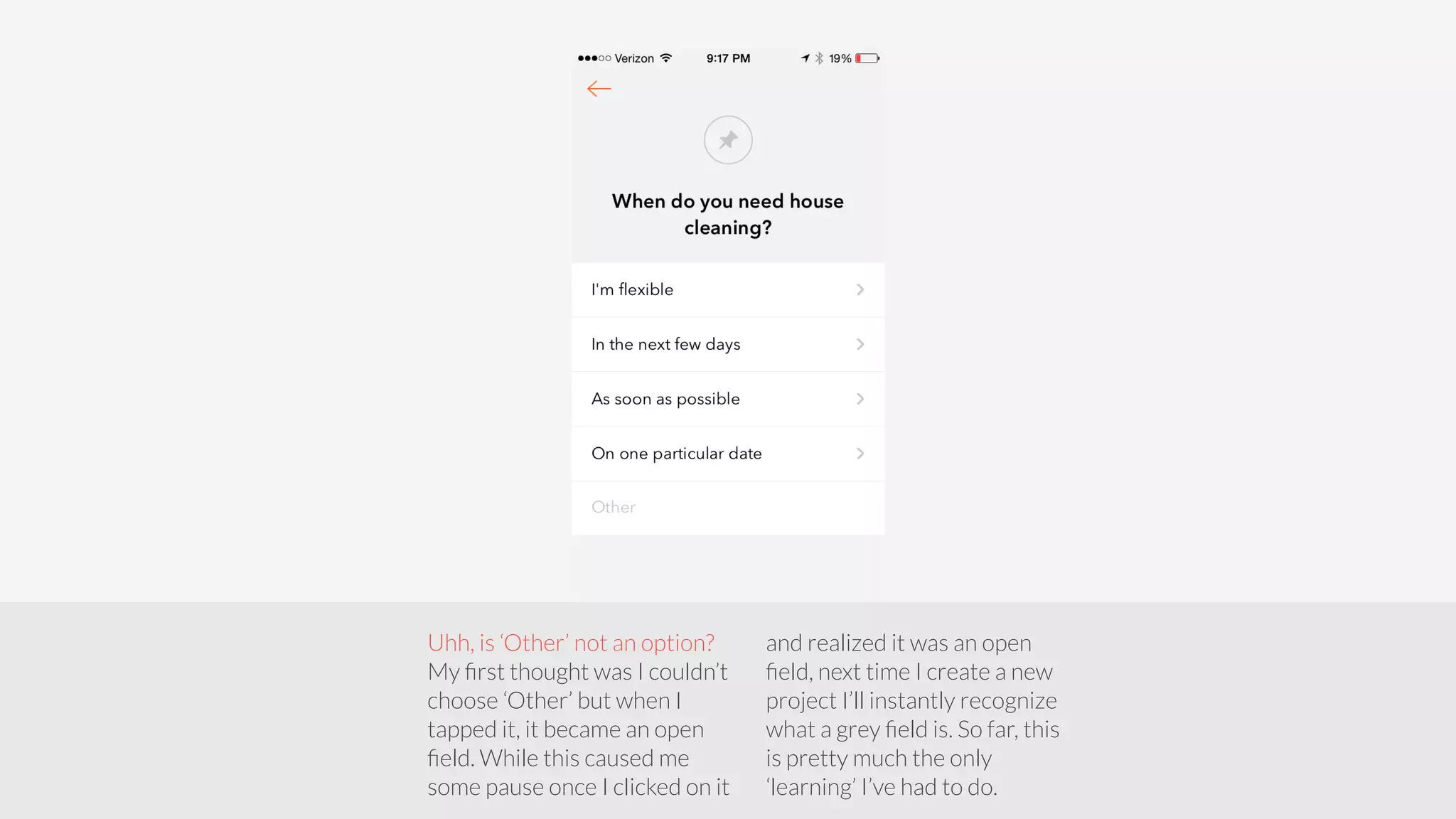 Uhh, is ‘Other’ not an option? 
My first thought was I couldn’t 
choose ‘Other’ but when I 
tapped it, it became an open 
field. While this caused me 
some pause once I clicked on it 
and realized it was an open 
field, next time I create a new 
project I’ll instantly recognize 
what a grey field is. So far, this 
is pretty much the only 
‘learning’ I’ve had to do. 
 