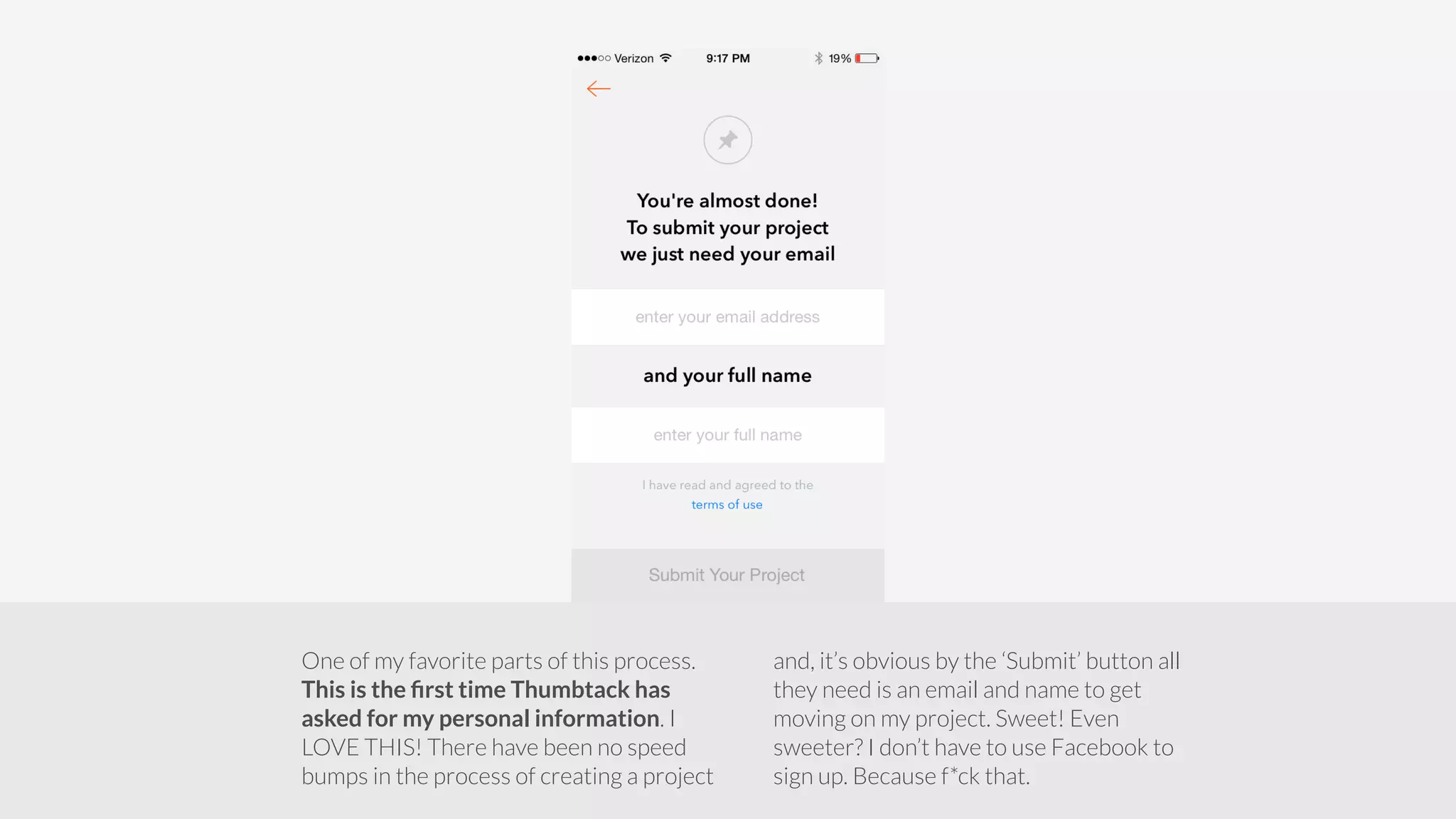 One of my favorite parts of this process. 
This is the first time Thumbtack has 
asked for my personal information. I 
LOVE THIS! There have been no speed 
bumps in the process of creating a project 
and, it’s obvious by the ‘Submit’ button all 
they need is an email and name to get 
moving on my project. Sweet! Even 
sweeter? I don’t have to use Facebook to 
sign up. Because f*ck that. 
 