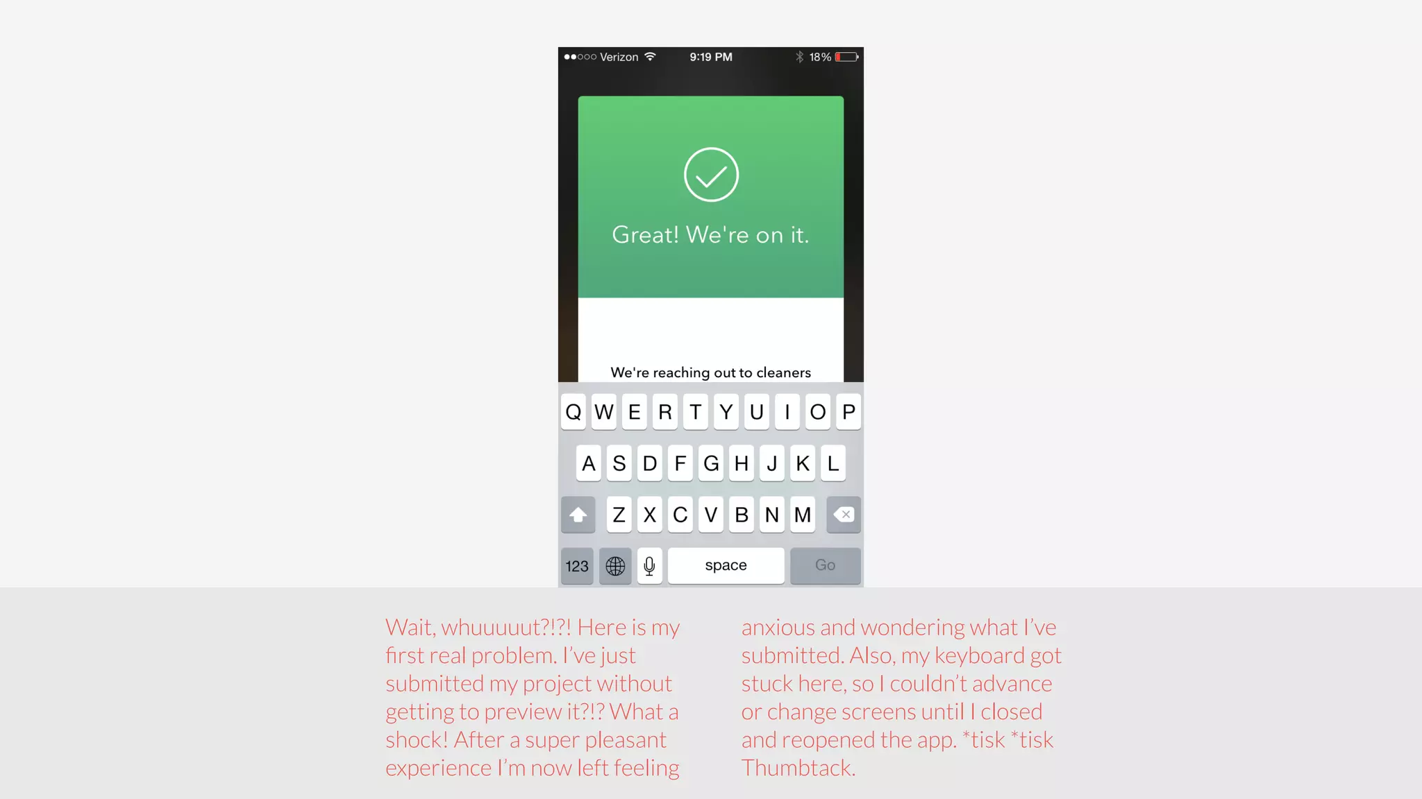 Wait, whuuuuut?!?! Here is my 
first real problem. I’ve just 
submitted my project without 
getting to preview it?!? What a 
shock! After a super pleasant 
experience I’m now left feeling 
anxious and wondering what I’ve 
submitted. Also, my keyboard got 
stuck here, so I couldn’t advance 
or change screens until I closed 
and reopened the app. *tisk *tisk 
Thumbtack. 
 