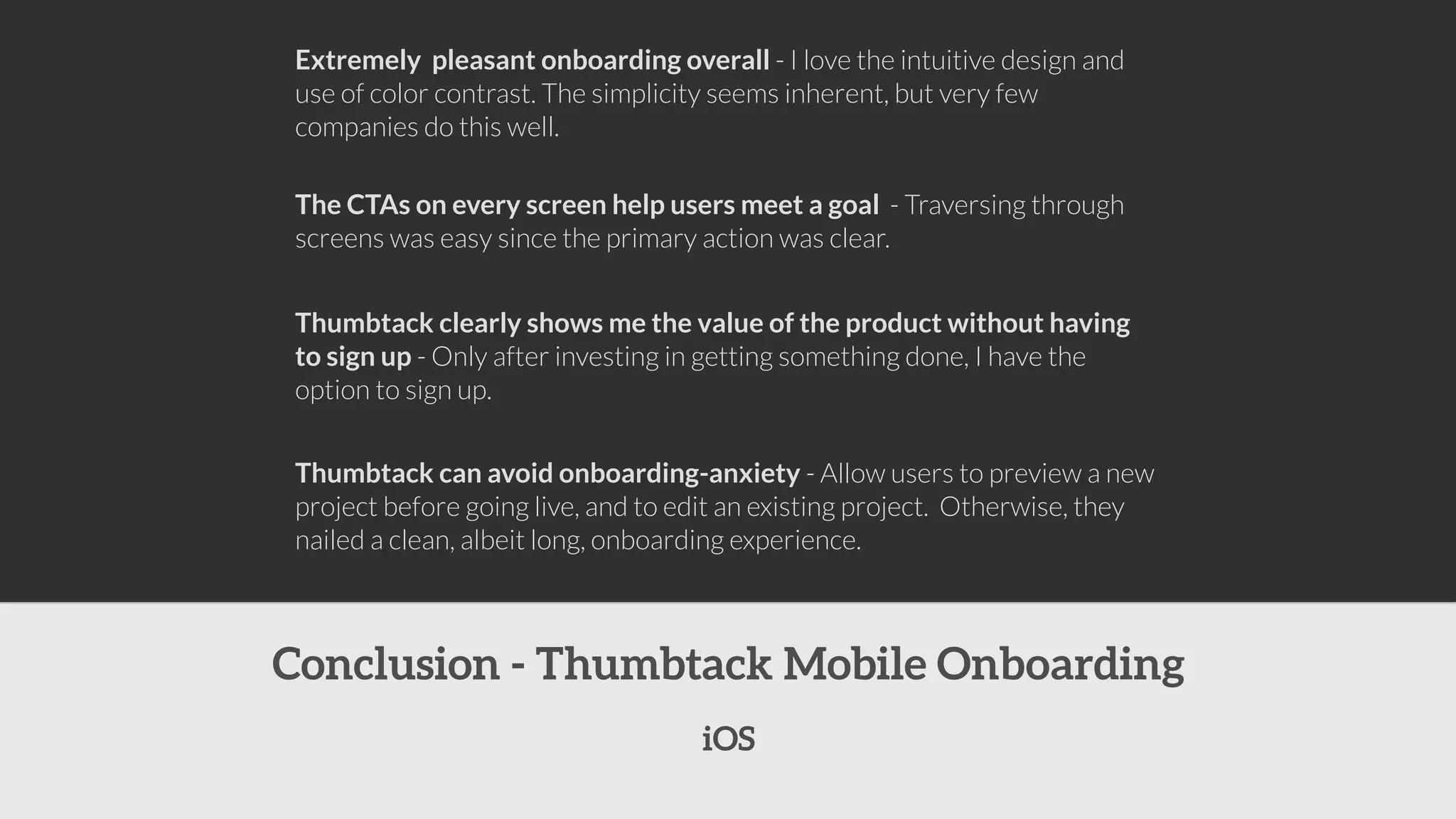 Extremely pleasant onboarding overall - I love the intuitive design and 
use of color contrast. The simplicity seems inherent, but very few 
companies do this well. 
The CTAs on every screen help users meet a goal - Traversing through 
screens was easy since the primary action was clear. 
Thumbtack clearly shows me the value of the product without having 
to sign up - Only after investing in getting something done, I have the 
option to sign up. 
Thumbtack can avoid onboarding-anxiety - Allow users to preview a new 
project before going live, and to edit an existing project. Otherwise, they 
nailed a clean, albeit long, onboarding experience. 
Conclusion - Thumbtack Mobile Onboarding 
iOS 
