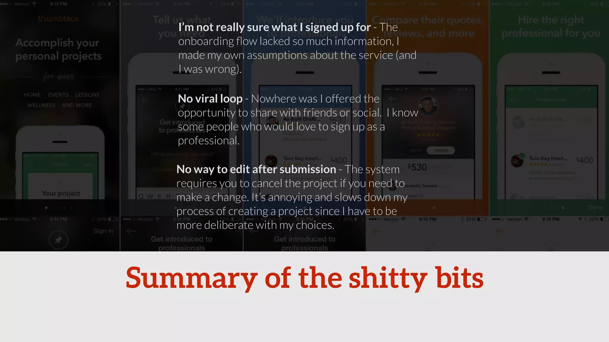 I’m not really sure what I signed up for - The 
onboarding flow lacked so much information, I 
made my own assumptions about the service (and 
I was wrong). 
No viral loop - Nowhere was I offered the 
opportunity to share with friends or social. I know 
some people who would love to sign up as a 
professional. 
No way to edit after submission - The system 
requires you to cancel the project if you need to 
make a change. It’s annoying and slows down my 
process of creating a project since I have to be 
more deliberate with my choices. 
Summary of the shitty bits 
 