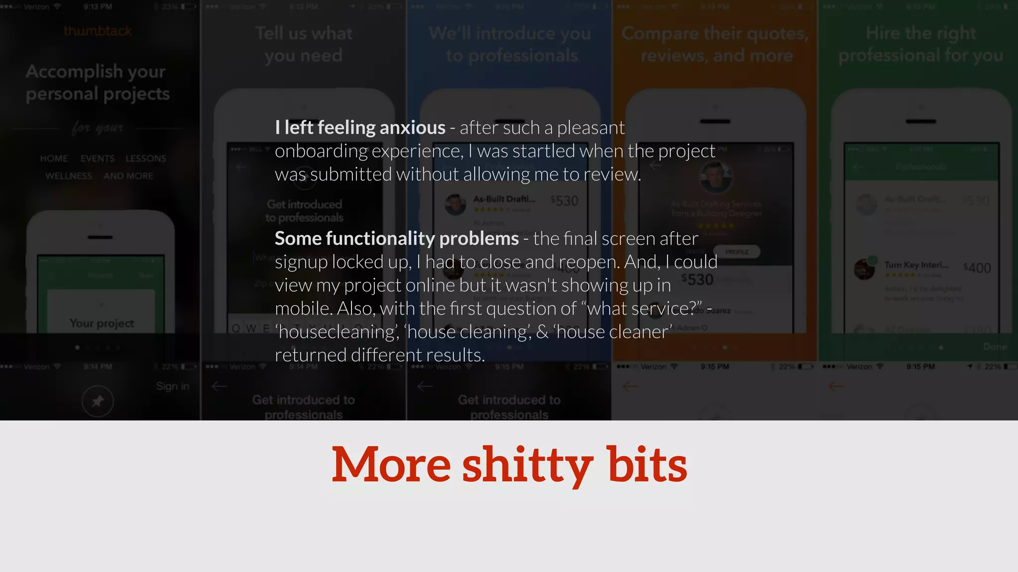 I left feeling anxious - after such a pleasant 
onboarding experience, I was startled when the project 
was submitted without allowing me to review. 
Some functionality problems - the final screen after 
signup locked up, I had to close and reopen. And, I could 
view my project online but it wasn't showing up in 
mobile. Also, with the first question of “what service?” - 
‘housecleaning’, ‘house cleaning’, & ‘house cleaner’ 
returned different results. 
More shitty bits 
 