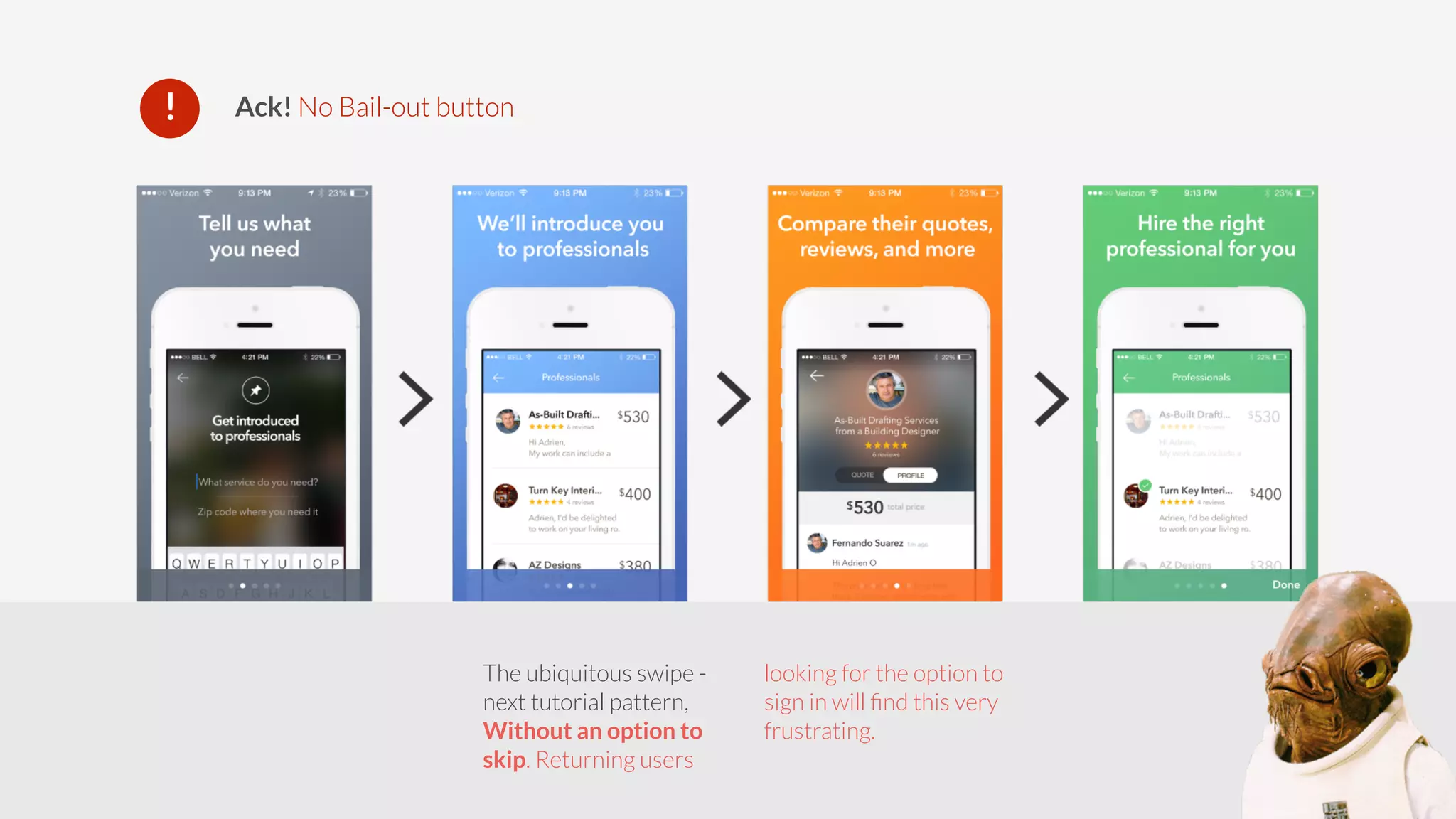 ! Ack! No Bail-out button 
The ubiquitous swipe - 
next tutorial pattern, 
Without an option to 
skip. Returning users 
looking for the option to 
sign in will find this very 
frustrating. 
 