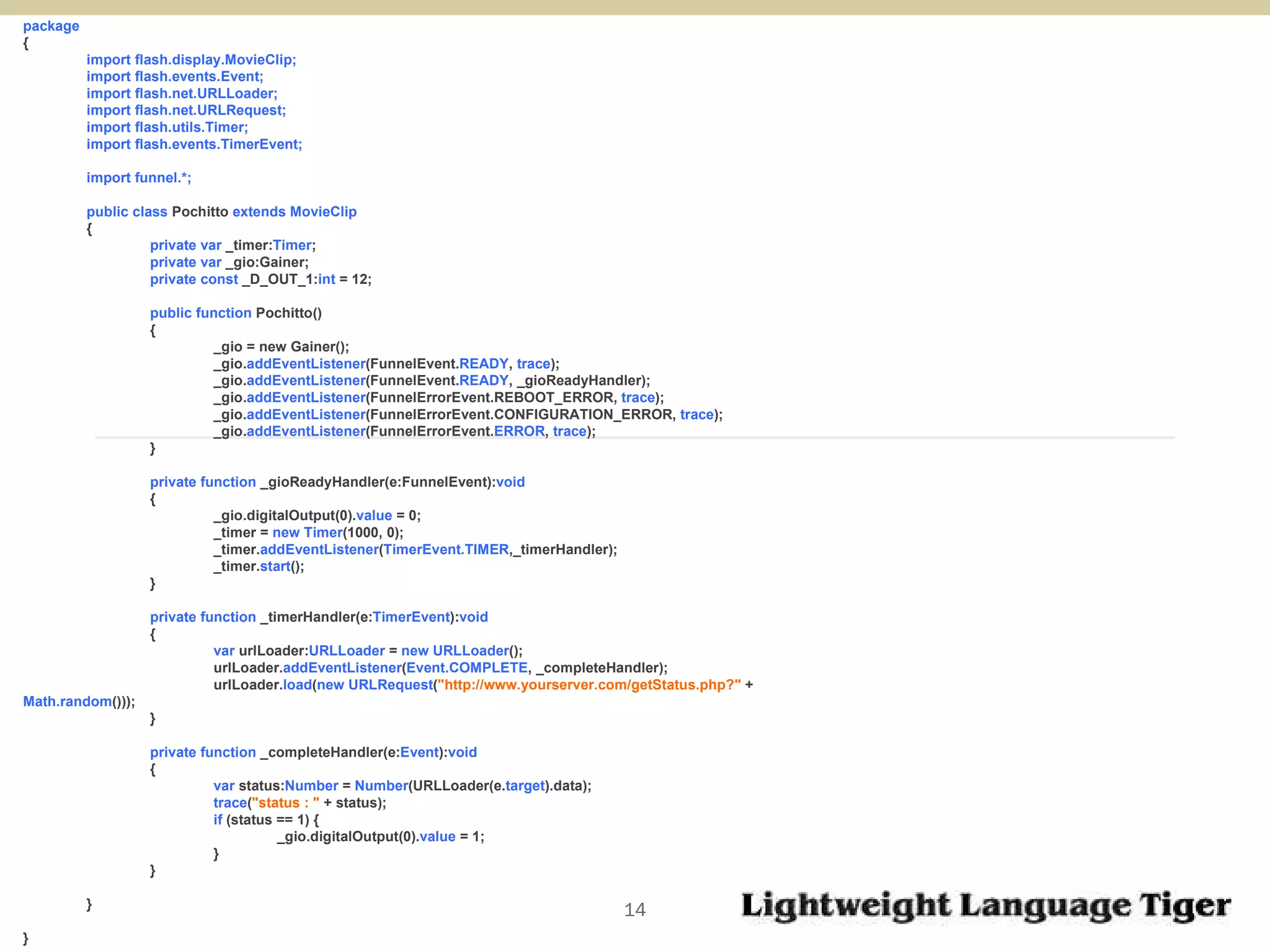 package  { import flash.display.MovieClip; import flash.events.Event; import flash.net.URLLoader; import flash.net.URLRequest; import flash.utils.Timer; import flash.events.TimerEvent; import funnel.*; public class  Pochitto  extends MovieClip { private var  _timer: Timer ; private var  _gio:Gainer; private const  _D_OUT_1: int  = 12; public function  Pochitto()  { _gio = new Gainer(); _gio. addEventListener (FunnelEvent. READY ,  trace ); _gio. addEventListener (FunnelEvent. READY , _gioReadyHandler); _gio. addEventListener (FunnelErrorEvent.REBOOT_ERROR,  trace ); _gio. addEventListener (FunnelErrorEvent.CONFIGURATION_ERROR,  trace ); _gio. addEventListener (FunnelErrorEvent. ERROR ,  trace ); } private function  _gioReadyHandler(e:FunnelEvent): void   { _gio.digitalOutput(0). value  = 0; _timer =  new Timer (1000, 0); _timer. addEventListener ( TimerEvent.TIMER ,_timerHandler); _timer. start (); } private function  _timerHandler(e: TimerEvent ): void   { var  urlLoader: URLLoader  =  new URLLoader (); urlLoader. addEventListener ( Event.COMPLETE , _completeHandler); urlLoader. load ( new   URLRequest ( "http://www.yourserver.com/getStatus.php?"  +  Math.random ())); } private function  _completeHandler(e: Event ): void  { var  status: Number  =  Number (URLLoader(e. target ).data); trace ( "status : "  + status); if  (status == 1) { _gio.digitalOutput(0). value  = 1; } } } } 