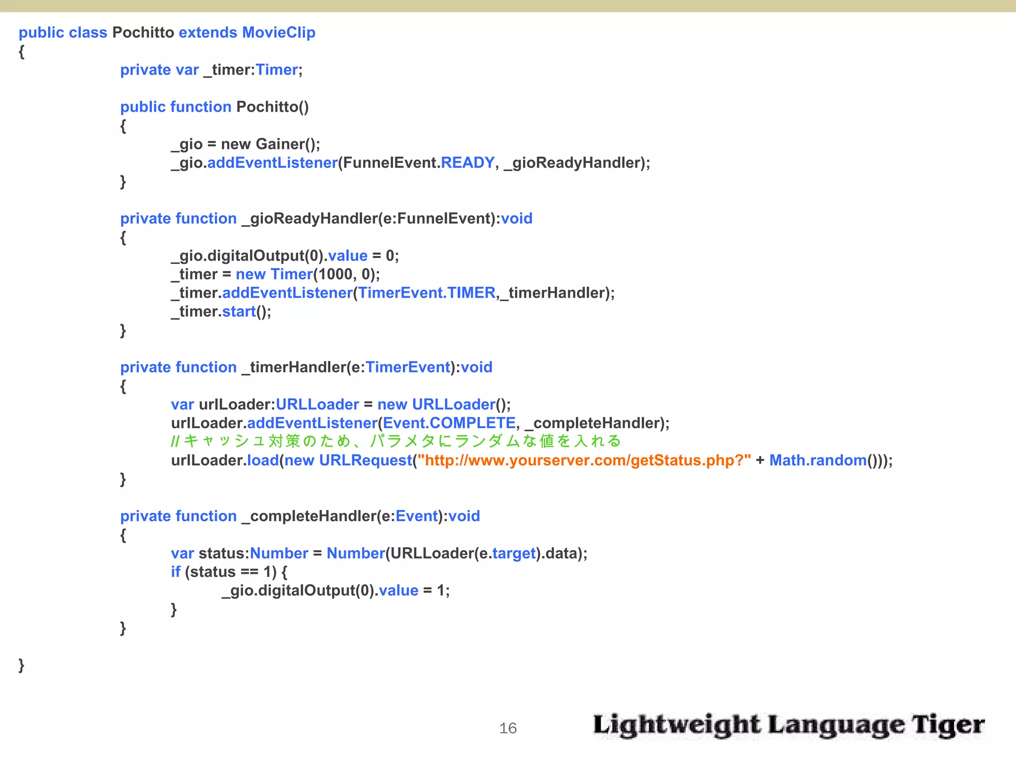 public class  Pochitto  extends MovieClip { private var  _timer: Timer ; public function  Pochitto()  { _gio = new Gainer();  _gio. addEventListener (FunnelEvent. READY , _gioReadyHandler); } private function  _gioReadyHandler(e:FunnelEvent): void   { _gio.digitalOutput(0). value  = 0; _timer =  new Timer (1000, 0); _timer. addEventListener ( TimerEvent.TIMER ,_timerHandler); _timer. start (); } private function  _timerHandler(e: TimerEvent ): void   { var  urlLoader: URLLoader  =  new URLLoader (); urlLoader. addEventListener ( Event.COMPLETE , _completeHandler); // キャッシュ対策のため、パラメタにランダムな値を入れる urlLoader. load ( new   URLRequest ( "http://www.yourserver.com/getStatus.php?"  +  Math.random ())); } private function  _completeHandler(e: Event ): void  { var  status: Number  =  Number (URLLoader(e. target ).data); if  (status == 1) { _gio.digitalOutput(0). value  = 1; } } } 