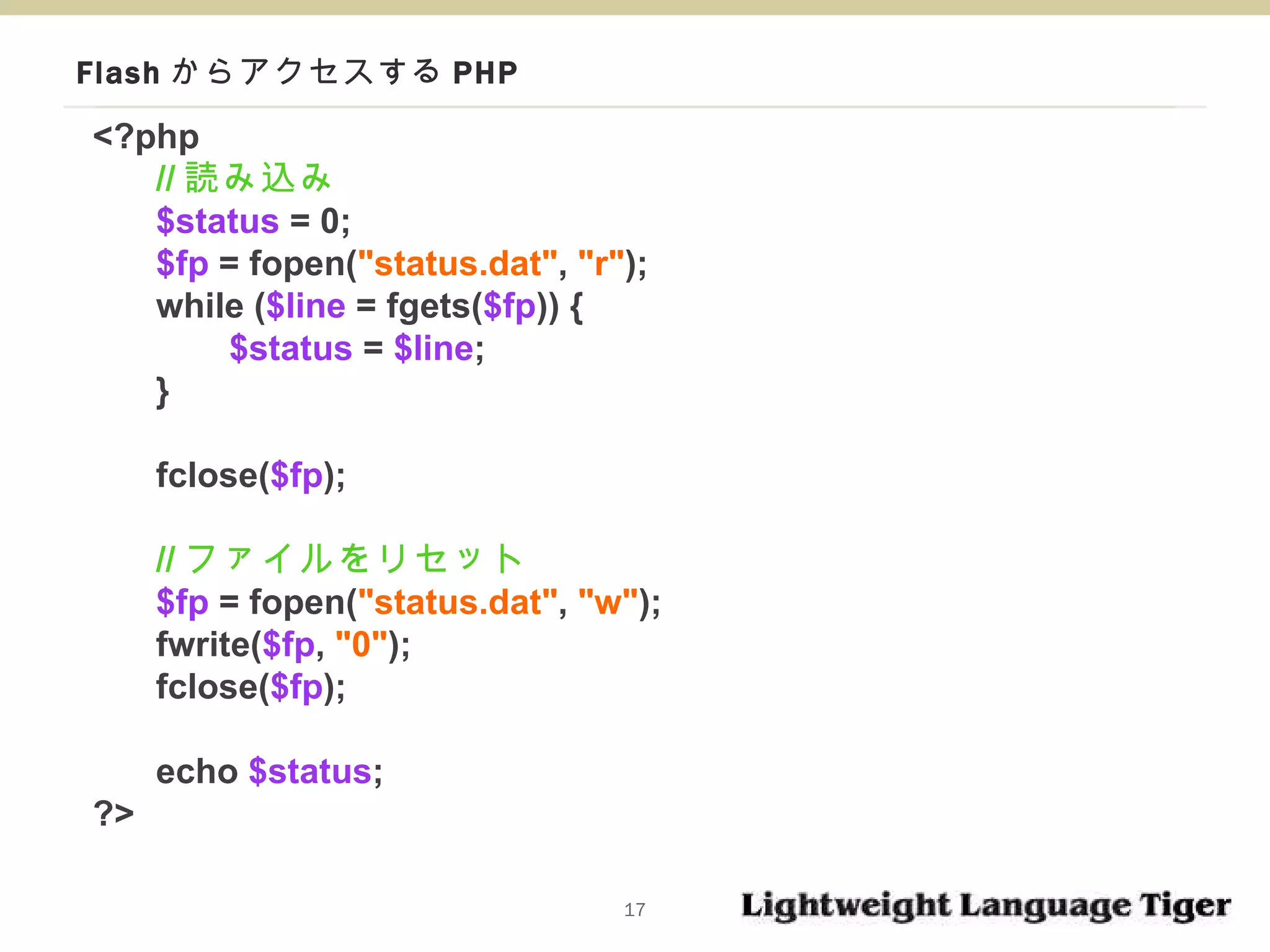 Flash からアクセスする PHP <?php // 読み込み $status  = 0; $fp  = fopen( "status.dat" ,  "r" ); while ( $line  = fgets( $fp )) {   $status  =  $line ; } fclose( $fp ); // ファイルをリセット $fp  = fopen( "status.dat" ,  "w" ); fwrite( $fp ,  "0" ); fclose( $fp ); echo  $status ; ?> 