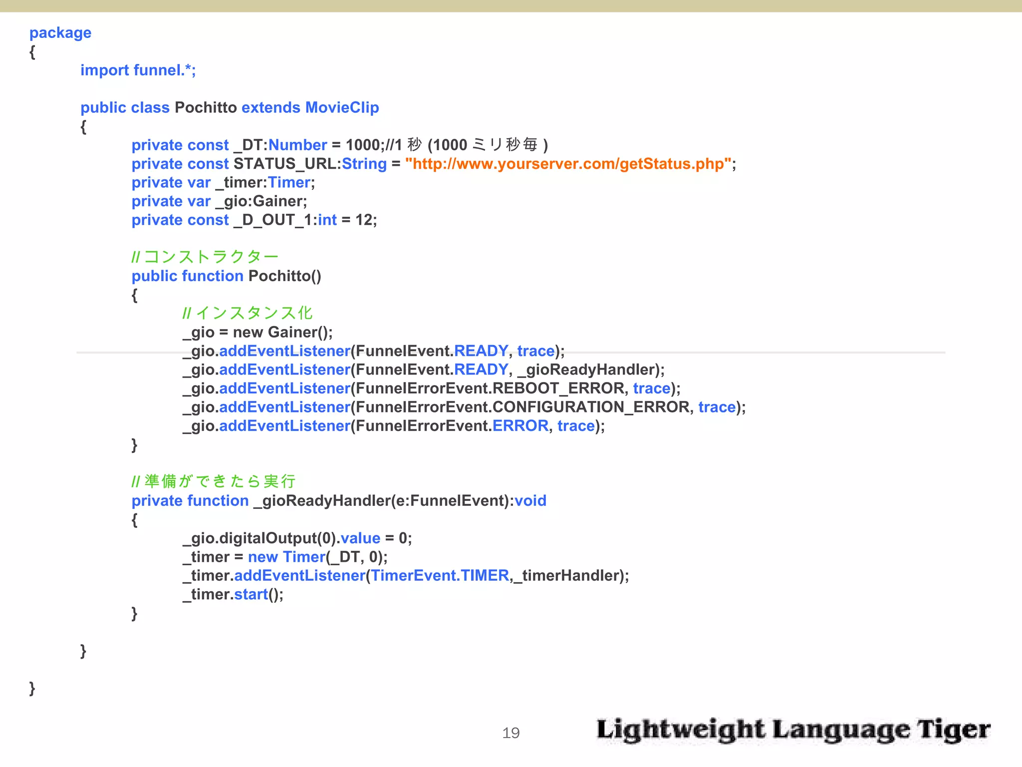 package  { import funnel.*; public class  Pochitto  extends MovieClip { private const  _DT: Number  = 1000;//1 秒 (1000 ミリ秒毎 ) private const  STATUS_URL: String  =  "http://www.yourserver.com/getStatus.php" ; private var  _timer: Timer ; private var  _gio:Gainer; private const  _D_OUT_1: int  = 12; // コンストラクター public function  Pochitto()  { // インスタンス化 _gio = new Gainer(); _gio. addEventListener (FunnelEvent. READY ,  trace ); _gio. addEventListener (FunnelEvent. READY , _gioReadyHandler); _gio. addEventListener (FunnelErrorEvent.REBOOT_ERROR,  trace ); _gio. addEventListener (FunnelErrorEvent.CONFIGURATION_ERROR,  trace ); _gio. addEventListener (FunnelErrorEvent. ERROR ,  trace ); } // 準備ができたら実行 private function  _gioReadyHandler(e:FunnelEvent): void   { _gio.digitalOutput(0). value  = 0; _timer =  new Timer (_DT, 0); _timer. addEventListener ( TimerEvent.TIMER ,_timerHandler); _timer. start (); } } } 