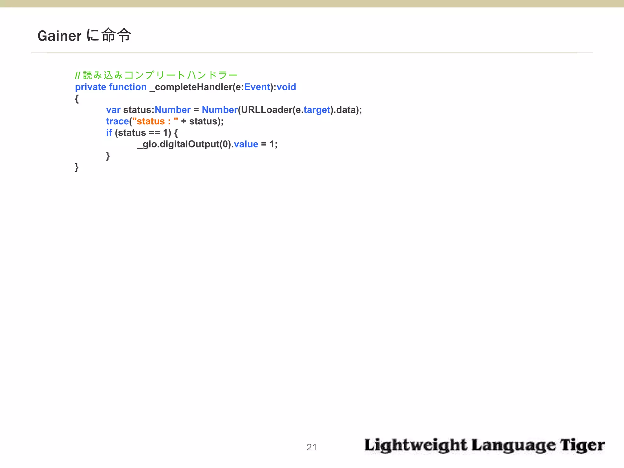 Gainer に命令 // 読み込みコンプリートハンドラー private function  _completeHandler(e: Event ): void  { var  status: Number  =  Number (URLLoader(e. target ).data); trace ( "status : "  + status); if  (status == 1) { _gio.digitalOutput(0). value  = 1; } } 