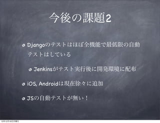 今後の課題2
Djangoのテストはほぼ全機能で最低限の自動
テストはしている
Jenkinsがテスト実行後に開発環境に配布
iOS, Androidは現在徐々に追加
JSの自動テストが無い！

13年12月16日月曜日

 