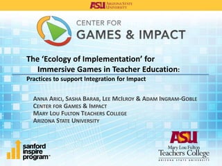 The ‘Ecology of Implementation’ for
Immersive Games in Teacher Education:
Practices to support Integration for Impact
ANNA ARICI, SASHA BARAB, LEE MCILROY & ADAM INGRAM-GOBLE
CENTER FOR GAMES & IMPACT
MARY LOU FULTON TEACHERS COLLEGE
ARIZONA STATE UNIVERSITY
 