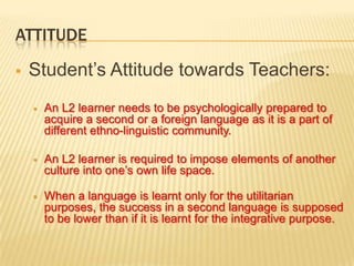 ATTITUDE
   Student’s Attitude towards Teachers:
       An L2 learner needs to be psychologically prepared to
        acquire a second or a foreign language as it is a part of
        different ethno-linguistic community.

       An L2 learner is required to impose elements of another
        culture into one’s own life space.

       When a language is learnt only for the utilitarian
        purposes, the success in a second language is supposed
        to be lower than if it is learnt for the integrative purpose.
 