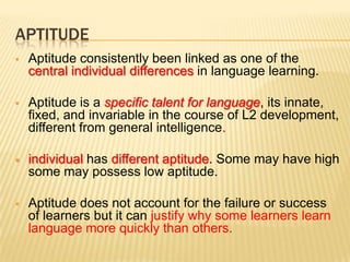 APTITUDE
   Aptitude consistently been linked as one of the
    central individual differences in language learning.

   Aptitude is a specific talent for language, its innate,
    fixed, and invariable in the course of L2 development,
    different from general intelligence.

   individual has different aptitude. Some may have high
    some may possess low aptitude.

   Aptitude does not account for the failure or success
    of learners but it can justify why some learners learn
    language more quickly than others.
 