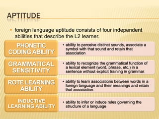 APTITUDE
 foreign language aptitude consists of four independent
  abilities that describe the L2 learner.
  PHONETIC            • ability to perceive distinct sounds, associate a
                        symbol with that sound and retain that
CODING ABILITY          association

GRAMMATICAL           • ability to recognize the grammatical function of
                        a lexical element (word, phrase, etc.) in a
 SENSITIVITY            sentence without explicit training in grammar.

ROTE LEARNING         • ability to learn associations between words in a
                        foreign language and their meanings and retain
   ABILITY              that association.

   INDUCTIVE          • ability to infer or induce rules governing the
LEARNING ABILITY        structure of a language
 