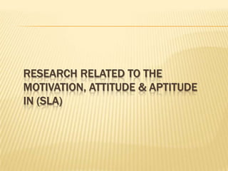 RESEARCH RELATED TO THE
MOTIVATION, ATTITUDE & APTITUDE
IN (SLA)
 