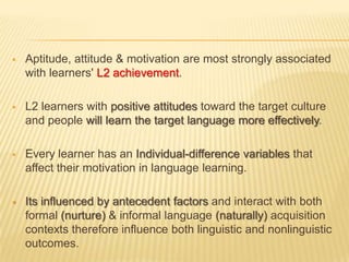    Aptitude, attitude & motivation are most strongly associated
    with learners' L2 achievement.

   L2 learners with positive attitudes toward the target culture
    and people will learn the target language more effectively.

   Every learner has an Individual-difference variables that
    affect their motivation in language learning.

   Its influenced by antecedent factors and interact with both
    formal (nurture) & informal language (naturally) acquisition
    contexts therefore influence both linguistic and nonlinguistic
    outcomes.
 