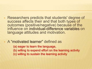    Researchers predicts that students' degree of
    success affects their and that both types of
    outcomes (positive/negative) because of the
    influence on individual-difference variables on
    language attitudes and motivation.

   A “motivated learner” defined as
       (a) eager to learn the language,
       (b) willing to expend effort on the learning activity
       (c) willing to sustain the learning activity
 