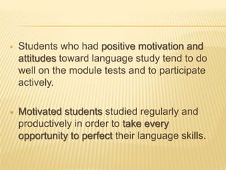    Students who had positive motivation and
    attitudes toward language study tend to do
    well on the module tests and to participate
    actively.

   Motivated students studied regularly and
    productively in order to take every
    opportunity to perfect their language skills.
 