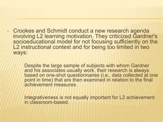    Crookes and Schmidt conduct a new research agenda
    involving L2 learning motivation. They criticized Gardner's
    socioeducational model for not focusing sufficiently on the
    L2 instructional context and for being too limited in two
    ways:

    i.   Despite the large sample of subjects with whom Gardner
         and his associates usually work, their research is always
         based on one-shot questionnaires (i.e., data collected at one
         point in time) that are then examined in relation to the final
         achievement measures.

    i.   Integrativeness is not equally important for L2 achievement
         in classroom-based.
 